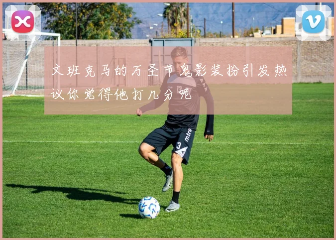 文班克马的万圣节鬼影装扮引发热议你觉得他打几分呢