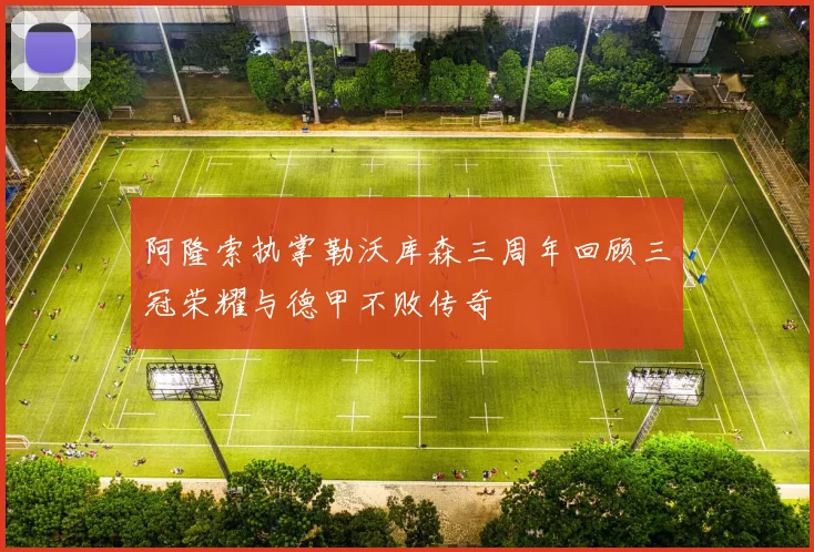 阿隆索执掌勒沃库森三周年回顾三冠荣耀与德甲不败传奇