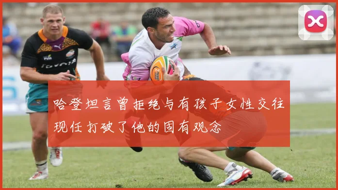 哈登坦言曾拒绝与有孩子女性交往现任打破了他的固有观念