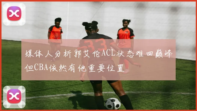 媒体人分析郭艾伦ACL状态难回巅峰但CBA依然有他重要位置