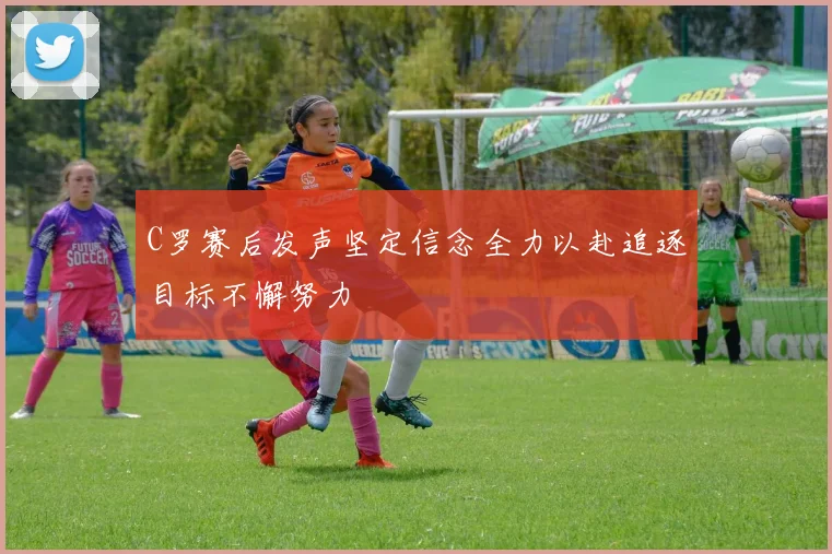 C罗赛后发声坚定信念全力以赴追逐目标不懈努力