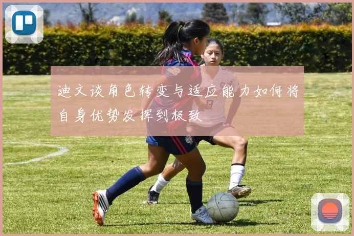 迪文谈角色转变与适应能力如何将自身优势发挥到极致