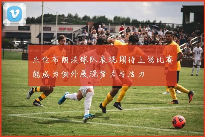 杰伦布朗谈球队表现期待上场比赛能成为例外展现努力与活力