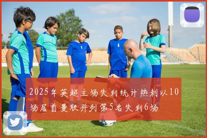 2025年英超主场失利统计热刺以10场居首曼联并列第5名失利6场