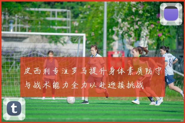 皮西利专注罗马提升身体素质防守与战术能力全力以赴迎接挑战