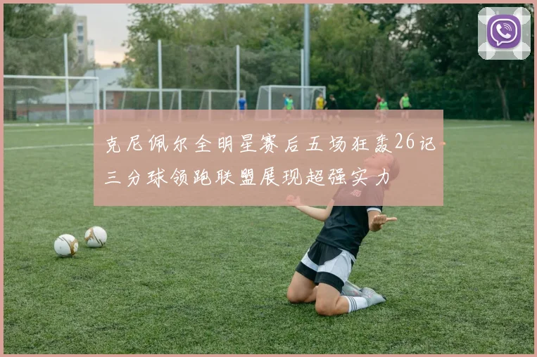 克尼佩尔全明星赛后五场狂轰26记三分球领跑联盟展现超强实力