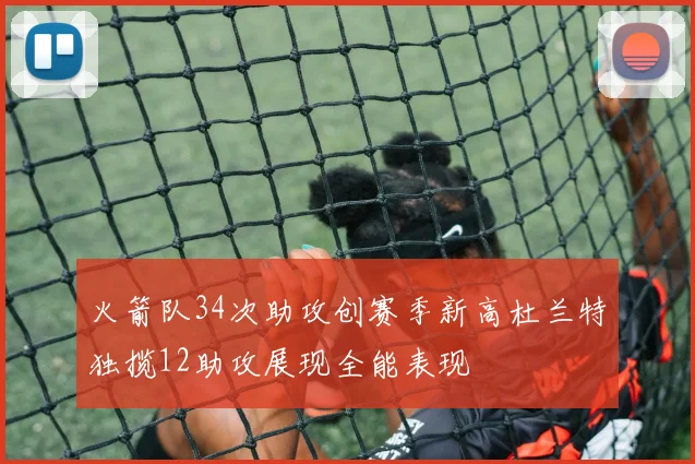 火箭队34次助攻创赛季新高杜兰特独揽12助攻展现全能表现