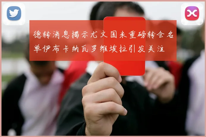 德转消息揭示尤文国米重磅转会名单伊布卡纳瓦罗维埃拉引发关注