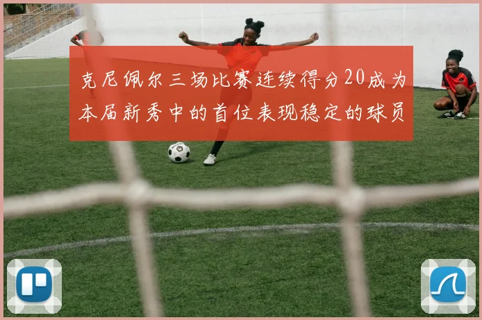 克尼佩尔三场比赛连续得分20成为本届新秀中的首位表现稳定的球员