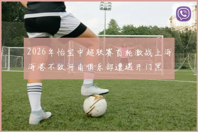 2026年怡宝中超联赛首轮激战上海海港不敌河南俱乐部遭遇开门黑