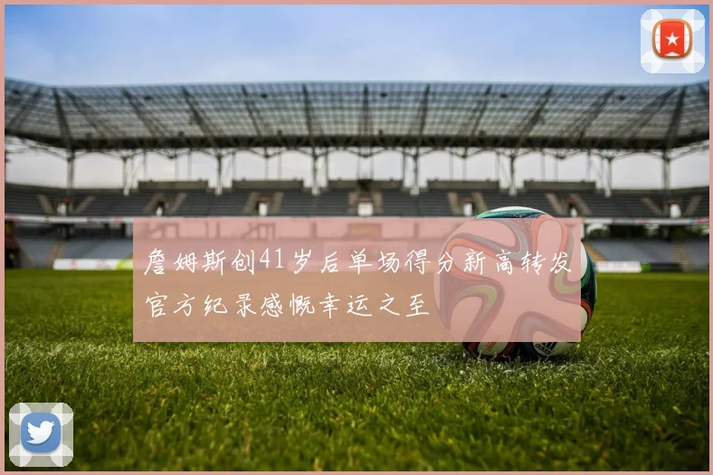 詹姆斯创41岁后单场得分新高转发官方纪录感慨幸运之至
