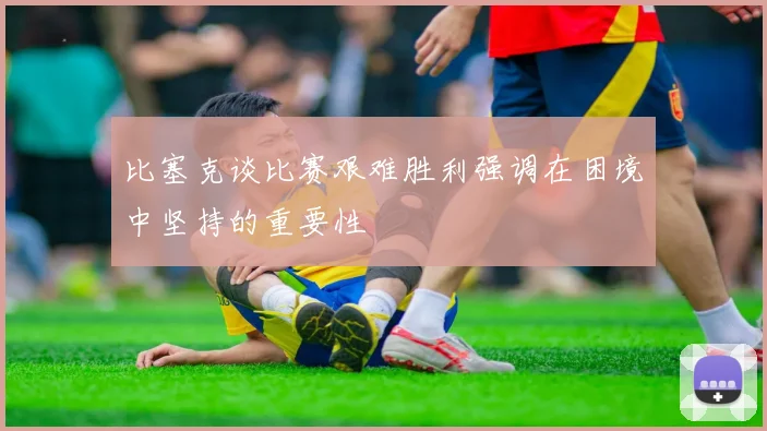 比塞克谈比赛艰难胜利强调在困境中坚持的重要性