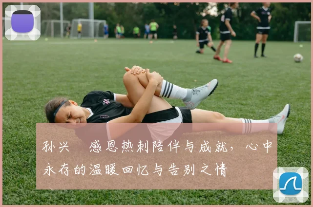 孙兴慜感恩热刺陪伴与成就，心中永存的温暖回忆与告别之情