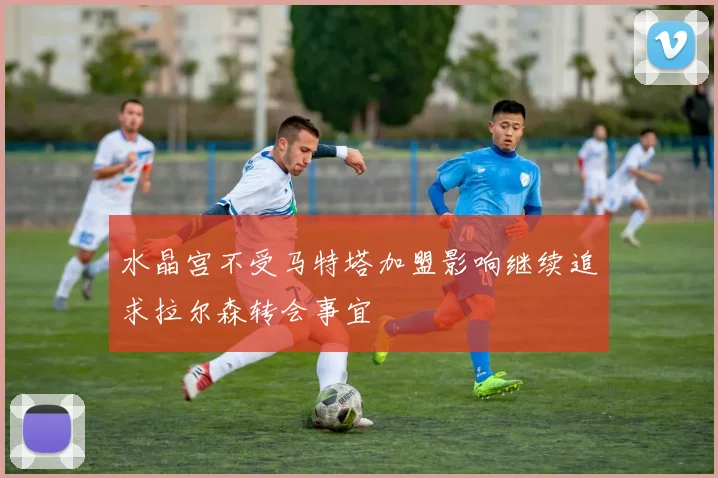 水晶宫不受马特塔加盟影响继续追求拉尔森转会事宜