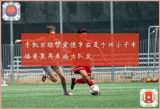 李凯尔称赞爱德华兹是个坏小子幸福重聚再度成为队友