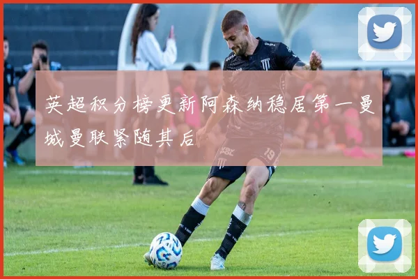 英超积分榜更新阿森纳稳居第一曼城曼联紧随其后