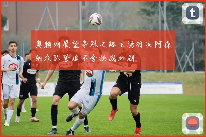奥赖利展望争冠之路主场对决阿森纳众队紧追不舍挑战加剧
