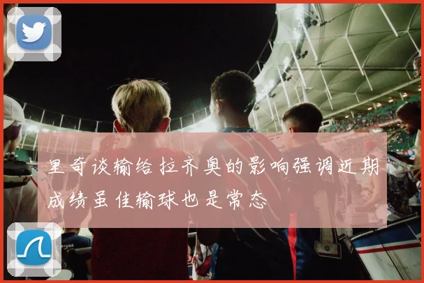 里奇谈输给拉齐奥的影响强调近期成绩虽佳输球也是常态