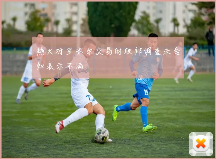 热火对罗齐尔交易时联邦调查未告知表示不满