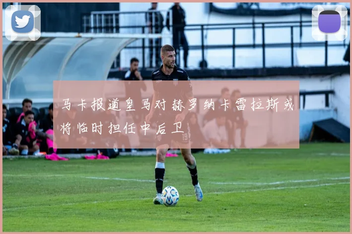 马卡报道皇马对赫罗纳卡雷拉斯或将临时担任中后卫