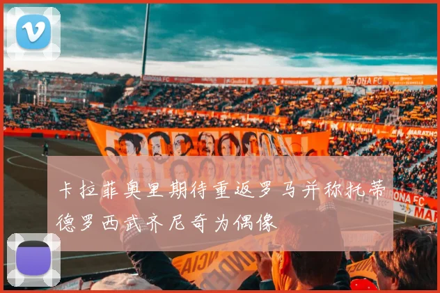 卡拉菲奥里期待重返罗马并称托蒂德罗西武齐尼奇为偶像