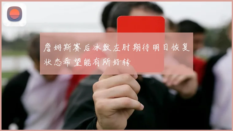 詹姆斯赛后冰敷左肘期待明日恢复状态希望能有所好转