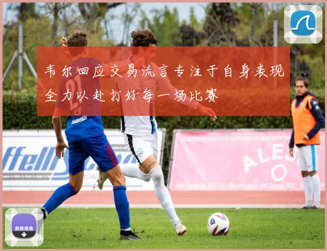 韦尔回应交易流言专注于自身表现全力以赴打好每一场比赛